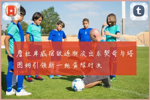 詹杜库威宿敌逐渐淡出东契奇与塔图姆引领新一轮黄绿对决