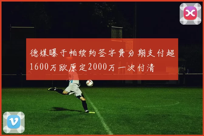 德媒曝于帕续约签字费分期支付超1600万欧原定2000万一次付清