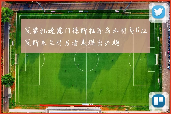 莫雷托透露门德斯推荐乌加特与G拉莫斯米兰对后者表现出兴趣