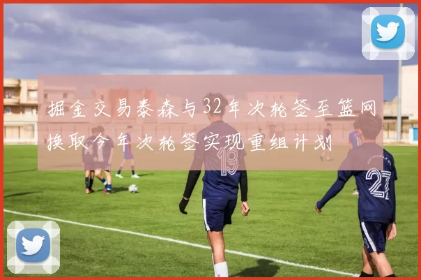 掘金交易泰森与32年次轮签至篮网换取今年次轮签实现重组计划
