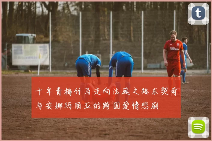 十年青梅竹马走向法庭之路东契奇与安娜玛丽亚的跨国爱情悲剧
