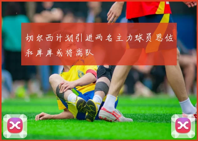 切尔西计划引进两名主力球员恩佐和库库或将离队