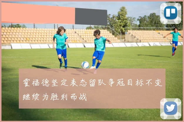 霍福德坚定表态留队争冠目标不变继续为胜利而战