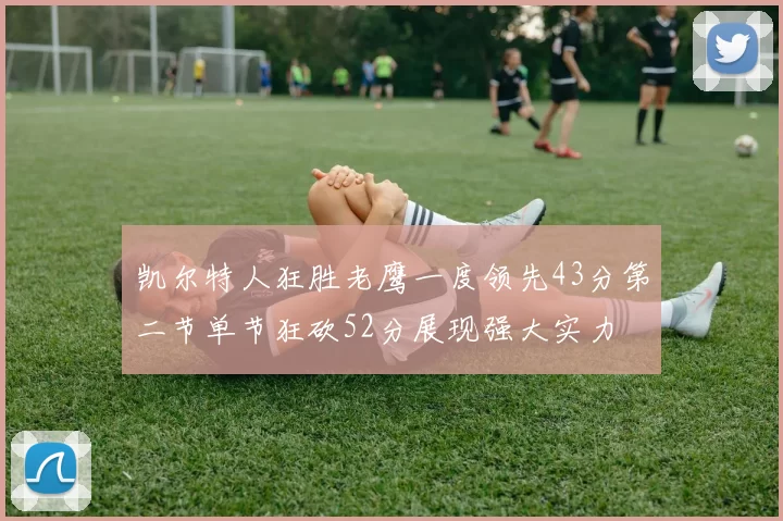 凯尔特人狂胜老鹰一度领先43分第二节单节狂砍52分展现强大实力