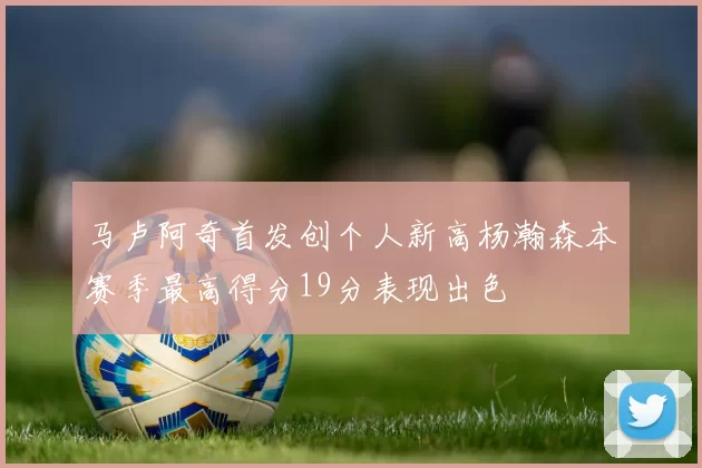 马卢阿奇首发创个人新高杨瀚森本赛季最高得分19分表现出色